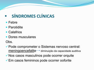  SÍNDROMES CLÍNICAS
 Febre
 Parotidite
 Calafrios
 Dores musculares
Obs.
Pode comprometer o Sistemas nervoso central:
meningoencefalite diminuição da capacidade auditiva
Nos casos masculinos pode ocorrer orquite
Em casos femininos pode ocorrer ooforite
 