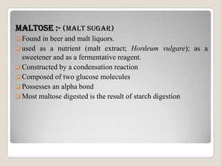 mALTOsE :- (mALT suGAR)
 Found in beer and malt liquors.
 used as a nutrient (malt extract; Hordeum vulgare); as a
sweetener and as a fermentative reagent.
 Constructed by a condensation reaction
 Composed of two glucose molecules
Possesses an alpha bond Possesses an alpha bond
 Most maltose digested is the result of starch digestion
 