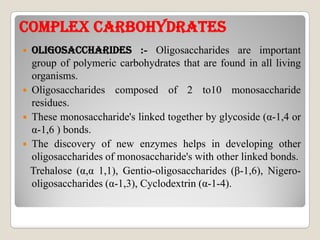 COmpLEx CARBOhYDRATEsCOmpLEx CARBOhYDRATEs
 OLIGOsACChARIDEs :- Oligosaccharides are important
group of polymeric carbohydrates that are found in all living
organisms.
 Oligosaccharides composed of 2 to10 monosaccharide
residues.
 These monosaccharide's linked together by glycoside (α-1,4 or These monosaccharide's linked together by glycoside (α-1,4 or
α-1,6 ) bonds.
 The discovery of new enzymes helps in developing other
oligosaccharides of monosaccharide's with other linked bonds.
Trehalose (α,α 1,1), Gentio-oligosaccharides (β-1,6), Nigero-
oligosaccharides (α-1,3), Cyclodextrin (α-1-4).
 