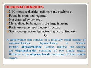 OLIGOsACChARIDEsOLIGOsACChARIDEs
3-10 monosaccharides: raffinose and stachyose
Found in beans and legumes
Not digested by the body
Metabolized by bacteria in the large intestine
Raffinose=galactose+glucose+fructose
Stachyose=galactose+galactose+ glucose+fructose
OrOr
A carbohydrate that consists of a relatively small number of
monosaccharides. oligosaccharide in Science
Expand. oligosaccharide. Lactose, maltose, and sucrose
are oligosaccharides consisting of two simple sugars.
Raffinose is an oligosaccharide consisting of three simple
sugars.
 