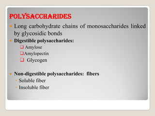 pOLYsACChARIDEspOLYsACChARIDEs
 Long carbohydrate chains of monosaccharides linked
by glycosidic bonds
 Digestible polysaccharides:
 Amylose
Amylopectin
 Glycogen Glycogen
 Non-digestible polysaccharides: fibers
◦ Soluble fiber
◦ Insoluble fiber
 