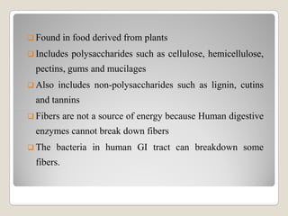  Found in food derived from plants
 Includes polysaccharides such as cellulose, hemicellulose,
pectins, gums and mucilages
 Also includes non-polysaccharides such as lignin, cutins
and tannins
 Fibers are not a source of energy because Human digestive
enzymes cannot break down fibers
 The bacteria in human GI tract can breakdown some
fibers.
 