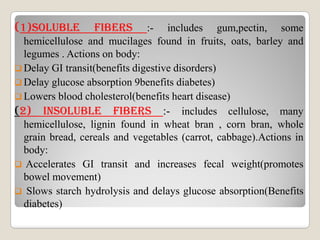 (1)sOLuBLE FIBERs :- includes gum,pectin, some
hemicellulose and mucilages found in fruits, oats, barley and
legumes . Actions on body:
 Delay GI transit(benefits digestive disorders)
 Delay glucose absorption 9benefits diabetes)
 Lowers blood cholesterol(benefits heart disease)
(2) INsOLuBLE FIBERs :- includes cellulose, many
hemicellulose, lignin found in wheat bran , corn bran, wholehemicellulose, lignin found in wheat bran , corn bran, whole
grain bread, cereals and vegetables (carrot, cabbage).Actions in
body:
 Accelerates GI transit and increases fecal weight(promotes
bowel movement)
 Slows starch hydrolysis and delays glucose absorption(Benefits
diabetes)
 