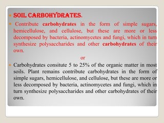  sOIL CARBOhYDRATEs.
 Contribute carbohydrates in the form of simple sugars,
hemicellulose, and cellulose, but these are more or less
decomposed by bacteria, actinomycetes and fungi, which in turn
synthesize polysaccharides and other carbohydrates of their
own.
or
 Carbohydrates consitute 5 to 25% of the organic matter in most
soils. Plant remains contribute carbohydrates in the form of
simple sugars, hemicellulose, and cellulose, but these are more or
less decomposed by bacteria, actinomycetes and fungi, which in
turn synthesize polysaccharides and other carbohydrates of their
own.
 