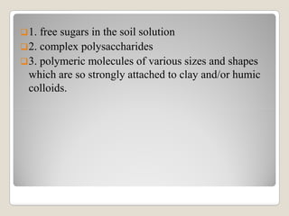1. free sugars in the soil solution
2. complex polysaccharides
3. polymeric molecules of various sizes and shapes
which are so strongly attached to clay and/or humic
colloids.
 