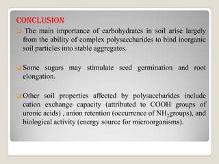CONCLusION
 The main importance of carbohydrates in soil arise largely
from the ability of complex polysaccharides to bind inorganic
soil particles into stable aggregates.
 Some sugars may stimulate seed germination and root
elongation.
 Other soil properties affected by polysaccharides include
cation exchange capacity (attributed to COOH groups of
uronic acids) , anion retention (occurrence of NH2groups), and
biological activity (energy source for microorganisms).
 