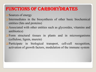 FuNCTIONs OF CARBOhYDRATEsFuNCTIONs OF CARBOhYDRATEs
 Sources of energy
 Intermediates in the biosynthesis of other basic biochemical
entities (fats and proteins)
 Associated with other entities such as glycosides, vitamins and
antibiotics)
 Form structural tissues in plants and in microorganisms Form structural tissues in plants and in microorganisms
(cellulose, lignin, murein)
 Participate in biological transport, cell-cell recognition,
activation of growth factors, modulation of the immune system
 