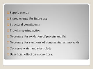 Supply energy
Stored energy for future use
Structural constituents
Proteins sparing action
Necessary for oxidation of protein and fatNecessary for oxidation of protein and fat
Necessary for synthesis of nonessential amino acids
Conserve water and electrolyte
Beneficial effect on micro flora.
 