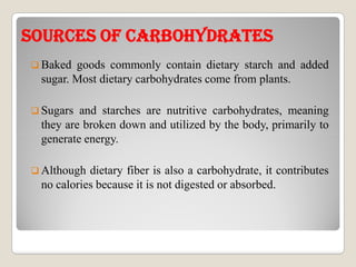 sOuRCEs OF CARBOhYDRATEssOuRCEs OF CARBOhYDRATEs
 Baked goods commonly contain dietary starch and added
sugar. Most dietary carbohydrates come from plants.
 Sugars and starches are nutritive carbohydrates, meaning
they are broken down and utilized by the body, primarily to
generate energy.generate energy.
 Although dietary fiber is also a carbohydrate, it contributes
no calories because it is not digested or absorbed.
 