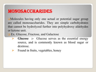 mONOsACChARIDEsmONOsACChARIDEs
Molecules having only one actual or potential sugar group
are called monosaccharides. They are simple carbohydrates
that cannot be hydrolyzed further into polyhydroxy aldehydes
or ketone unit.
 Ex. Glucose, Fructose, and Galactose
 Glucose :- Glucose serves as the essential energy
source, and is commonly known as blood sugar or
dextrose.
 Found in fruits, vegetables, honey
 