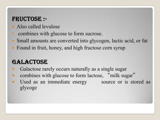 FRuCTOsE :-
 Also called levulose
• combines with glucose to form sucrose.
 Small amounts are converted into glycogen, lactic acid, or fat
 Found in fruit, honey, and high fructose corn syrup
GALACTOsEGALACTOsE
 Galactose rarely occurs naturally as a single sugar
 combines with glucose to form lactose, “milk sugar”
 Used as an immediate energy source or is stored as
glycoge
 
