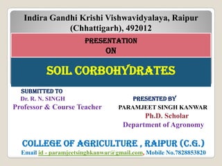 sOIL CORBOhYDRATEssOIL CORBOhYDRATEs
pREsENTATION
ON
Indira Gandhi Krishi Vishwavidyalaya, Raipur
(Chhattigarh), 492012
suBmITTED TO
Dr. R. N. SINGH pREsENTED BY
Professor & Course Teacher PARAMJEET SINGH KANWAR
Ph.D. Scholar
Department of Agronomy
COLLEGE OF AGRICuLTuRE , RAIpuR (C.G.)
Email id - paramjeetsinghkanwar@gmail.com, Mobile No.7828853820
 