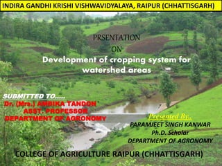 PRSENTATION
ON
SUBMITTED TO…..
Dr. (Mrs.) AMBIKA TANDON
ASST. PROFESSOR
DEPARTMENT OF AGRONOMY
INDIRA GANDHI KRISHI VISHWAVIDYALAYA, RAIPUR (CHHATTISGARH)
COLLEGE OF AGRICULTURE RAIPUR (CHHATTISGARH)
Development of cropping system for
watershed areas
Presented By..
PARAMJEET SINGH KANWAR
Ph.D. Scholar
DEPARTMENT OF AGRONOMY
 