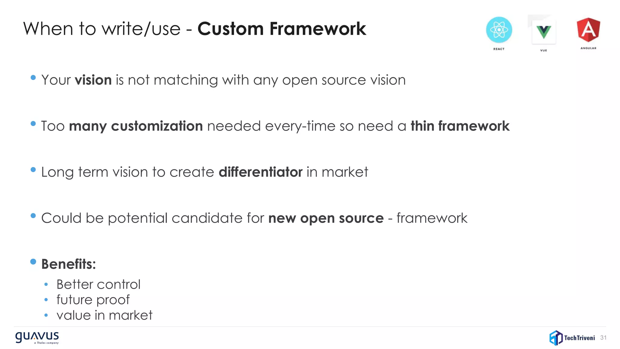 31
When to write/use - Custom Framework
• Your vision is not matching with any open source vision
• Too many customization needed every-time so need a thin framework
• Long term vision to create differentiator in market
• Could be potential candidate for new open source - framework
• Benefits:
• Better control
• future proof
• value in market
 
