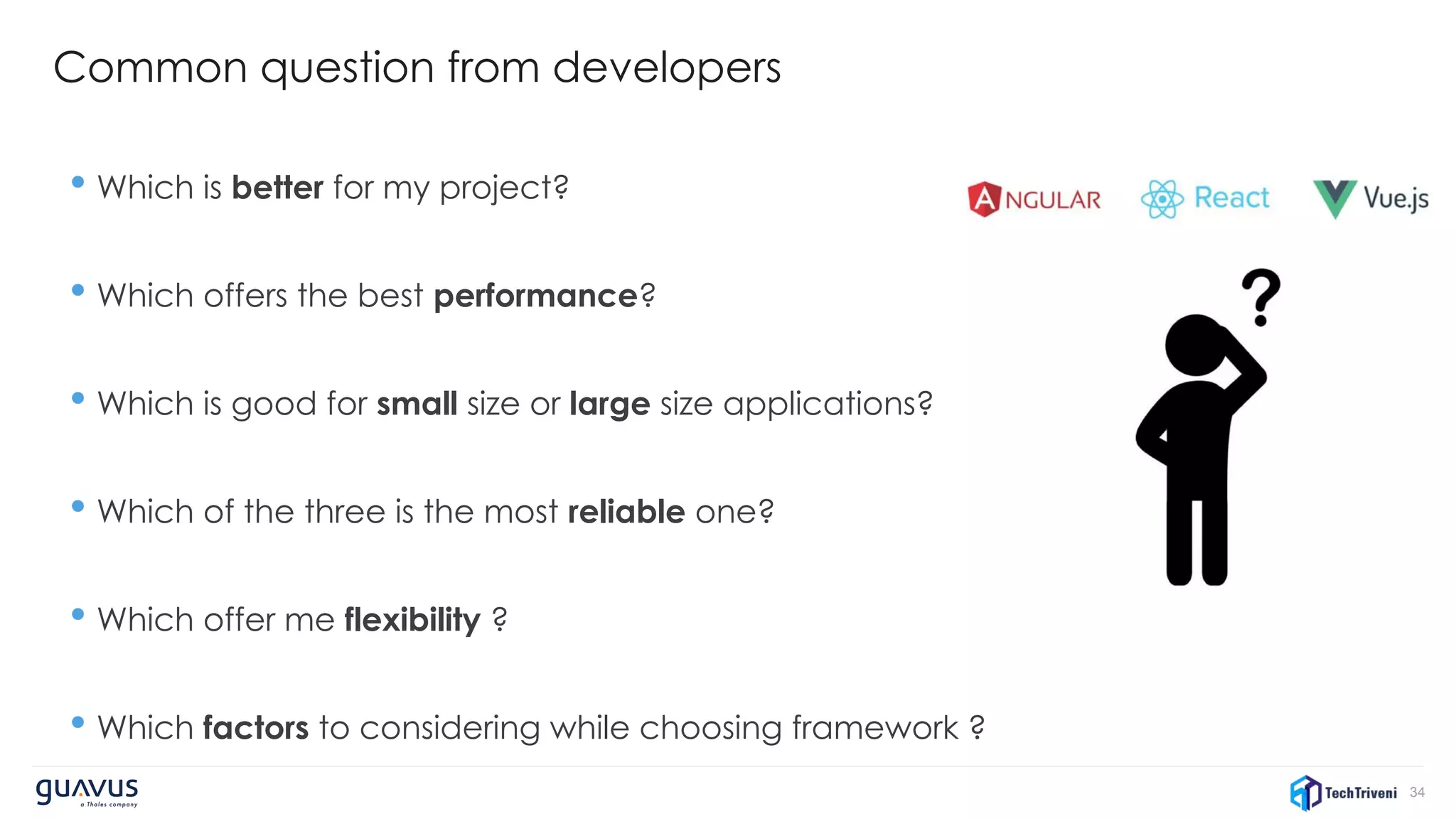 34
Common question from developers
• Which is better for my project?
• Which offers the best performance?
• Which is good for small size or large size applications?
• Which of the three is the most reliable one?
• Which offer me flexibility ?
• Which factors to considering while choosing framework ?
 
