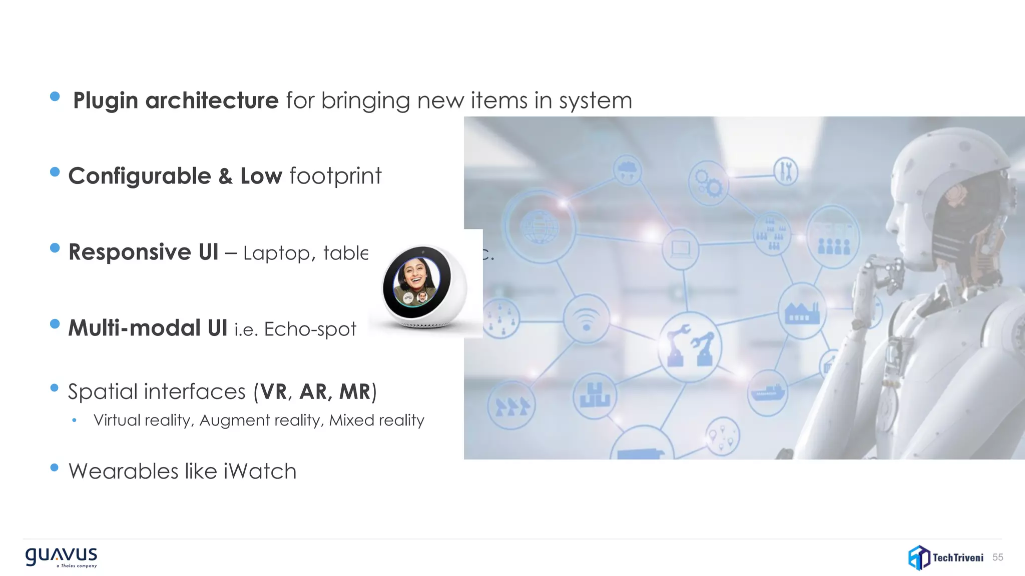 55
• Plugin architecture for bringing new items in system
• Configurable & Low footprint
• Responsive UI – Laptop, tablet, mobile etc.
• Multi-modal UI i.e. Echo-spot
• Spatial interfaces (VR, AR, MR)
• Virtual reality, Augment reality, Mixed reality
• Wearables like iWatch
 