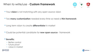 31
When to write/use - Custom Framework
• Your vision is not matching with any open source vision
• Too many customization needed every-time so need a thin framework
• Long term vision to create differentiator in market
• Could be potential candidate for new open source - framework
• Benefits:
• Better control
• future proof
• value in market
 
