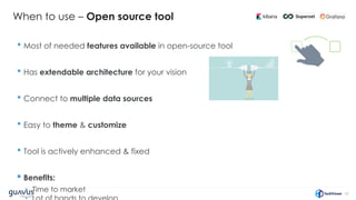 32
When to use – Open source tool
• Most of needed features available in open-source tool
• Has extendable architecture for your vision
• Connect to multiple data sources
• Easy to theme & customize
• Tool is actively enhanced & fixed
• Benefits:
• Time to market
 