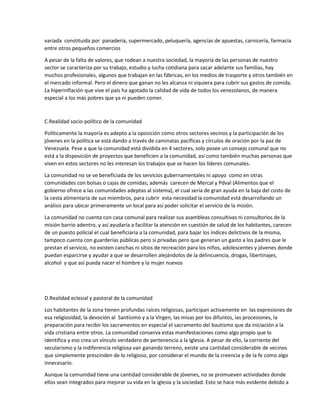 variada constituida por panadería, supermercado, peluquería, agencias de apuestas, carnicería, farmacia
entre otros pequeños comercios
A pesar de la falta de valores, que rodean a nuestra sociedad, la mayoría de las personas de nuestro
sector se caracteriza por su trabajo, estudio y lucha cotidiana para sacar adelante sus familias, hay
muchos profesionales, algunos que trabajan en las fábricas, en los medios de trasporte y otros también en
el mercado informal. Pero el dinero que ganan no les alcanza ni siquiera para cubrir sus gastos de comida.
La hiperinflación que vive el país ha agotado la calidad de vida de todos los venezolanos, de manera
especial a los más pobres que ya ni pueden comer.
C.Realidad socio-político de la comunidad
Políticamente la mayoría es adepto a la oposición como otros sectores vecinos y la participación de los
jóvenes en la política se está dando a través de caminatas pacíficas y círculos de oración por la paz de
Venezuela. Pese a que la comunidad está dividida en 4 sectores, solo posee un consejo comunal que no
está a la disposición de proyectos que beneficien a la comunidad, así como también muchas personas que
viven en estos sectores no les interesan los trabajos que se hacen los líderes comunales.
La comunidad no se ve beneficiada de los servicios gubernamentales ni apoyo como en otras
comunidades con bolsas o cajas de comidas; además carecen de Mercal y Pdval (Alimentos que el
gobierno ofrece a las comunidades adeptas al sistema), el cual sería de gran ayuda en la baja del costo de
la cesta alimentaria de sus miembros, para cubrir esta necesidad la comunidad está desarrollando un
análisis para ubicar primeramente un local para así poder solicitar el servicio de la misión.
La comunidad no cuenta con casa comunal para realizar sus asambleas consultivas ni consultorios de la
misión barrio adentro, y así ayudaría a facilitar la atención en cuestión de salud de los habitantes, carecen
de un puesto policial el cual beneficiaria a la comunidad, para bajar los índices delictivos de la misma,
tampoco cuenta con guarderías públicas pero si privadas pero que generan un gasto a los padres que le
prestan el servicio, no existen canchas ni sitios de recreación para los niños, adolescentes y jóvenes donde
puedan esparcirse y ayudar a que se desarrollen alejándolos de la delincuencia, drogas, libertinajes,
alcohol y que así pueda nacer el hombre y la mujer nuevos
D.Realidad eclesial y pastoral de la comunidad
Los habitantes de la zona tienen profundas raíces religiosas, participan activamente en las expresiones de
esa religiosidad, la devoción al Santísimo y a la Virgen, las misas por los difuntos, las procesiones, la
preparación para recibir los sacramentos en especial el sacramento del bautismo que da iniciación a la
vida cristiana entre otros. La comunidad conserva estas manifestaciones como algo propio que lo
identifica y eso crea un vínculo verdadero de pertenencia a la Iglesia. A pesar de ello, la corriente del
secularismo y la indiferencia religiosa van ganando terreno, existe una cantidad considerable de vecinos
que simplemente prescinden de lo religioso, por considerar el mundo de la creencia y de la fe como algo
innecesario.
Aunque la comunidad tiene una cantidad considerable de jóvenes, no se promueven actividades donde
ellos sean integrados para mejorar su vida en la iglesia y la sociedad. Esto se hace más evidente debido a
 