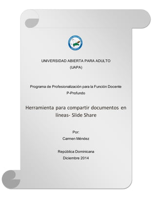 UNIVERSIDAD ABIERTA PARA ADULTO 
(UAPA) 
Programa de Profesionalización para la Función Docente 
P-Profundo 
Herramienta para compartir documentos en 
líneas- Slide Share 
Por: 
Carmen Méndez 
República Dominicana 
Diciembre 2014 
 