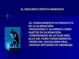 EL DISCURSO CRÍTICO-MARXISTA
EL DISCURSO CRÍTICO-MARXISTA
-EL CONOCIMIENTO ES PRODUCTO
-EL CONOCIMIENTO ES PRODUCTO
DE LA ALIENACIÓN.
DE LA ALIENACIÓN.
-PROFESORES Y ALUMNOS COMO
PROFESORES Y ALUMNOS COMO
SUJETOS DE ALIENACIÓN.
SUJETOS DE ALIENACIÓN.
-COMPROMISO DE ACTUAR MÁS
COMPROMISO DE ACTUAR MÁS
ALLÁ DEL PURO CONOCIMIENTO.
ALLÁ DEL PURO CONOCIMIENTO.
-CRISIS DEL SOCIALISMO REAL.
CRISIS DEL SOCIALISMO REAL.
-NUEVAS OPCIONES DE ABORDAJE.
NUEVAS OPCIONES DE ABORDAJE.
 