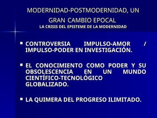 MODERNIDAD-POSTMODERNIDAD, UN
MODERNIDAD-POSTMODERNIDAD, UN
GRAN
GRAN CAMBIO EPOCAL
CAMBIO EPOCAL
LA CRISIS DEL EPISTEME DE LA MODERNIDAD
LA CRISIS DEL EPISTEME DE LA MODERNIDAD
 CONTROVERSIA IMPULSO-AMOR /
CONTROVERSIA IMPULSO-AMOR /
IMPULSO-PODER EN INVESTIGACIÓN.
IMPULSO-PODER EN INVESTIGACIÓN.
 EL CONOCIMIENTO COMO PODER Y SU
EL CONOCIMIENTO COMO PODER Y SU
OBSOLESCENCIA EN UN MUNDO
OBSOLESCENCIA EN UN MUNDO
CIENTÍFICO-TECNOLÓGICO
CIENTÍFICO-TECNOLÓGICO
GLOBALIZADO.
GLOBALIZADO.
 LA QUIMERA DEL PROGRESO ILIMITADO.
LA QUIMERA DEL PROGRESO ILIMITADO.
 