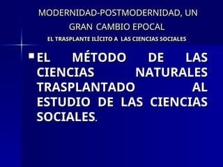 MODERNIDAD-POSTMODERNIDAD, UN
MODERNIDAD-POSTMODERNIDAD, UN
GRAN
GRAN CAMBIO EPOCAL
CAMBIO EPOCAL
EL TRASPLANTE ILÍCITO A LAS CIENCIAS SOCIALES
EL TRASPLANTE ILÍCITO A LAS CIENCIAS SOCIALES
 EL MÉTODO DE LAS
EL MÉTODO DE LAS
CIENCIAS NATURALES
CIENCIAS NATURALES
TRASPLANTADO AL
TRASPLANTADO AL
ESTUDIO DE LAS CIENCIAS
ESTUDIO DE LAS CIENCIAS
SOCIALES
SOCIALES.
.
 