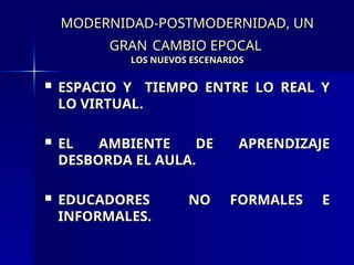 MODERNIDAD-POSTMODERNIDAD, UN
MODERNIDAD-POSTMODERNIDAD, UN
GRAN
GRAN CAMBIO EPOCAL
CAMBIO EPOCAL
LOS NUEVOS ESCENARIOS
LOS NUEVOS ESCENARIOS
 ESPACIO Y TIEMPO ENTRE LO REAL Y
ESPACIO Y TIEMPO ENTRE LO REAL Y
LO VIRTUAL.
LO VIRTUAL.
 EL AMBIENTE DE APRENDIZAJE
EL AMBIENTE DE APRENDIZAJE
DESBORDA EL AULA.
DESBORDA EL AULA.
 EDUCADORES NO FORMALES E
EDUCADORES NO FORMALES E
INFORMALES.
INFORMALES.
 