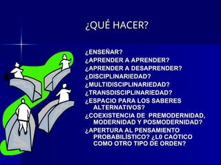 ¿QUÉ HACER?
¿QUÉ HACER?
¿ENSEÑAR?
¿ENSEÑAR?
¿APRENDER A APRENDER?
¿APRENDER A APRENDER?
¿APRENDER A DESAPRENDER?
¿APRENDER A DESAPRENDER?
¿DISCIPLINARIEDAD?
¿DISCIPLINARIEDAD?
¿MULTIDISCIPLINARIEDAD?
¿MULTIDISCIPLINARIEDAD?
¿TRANSDISCIPLINARIEDAD?
¿TRANSDISCIPLINARIEDAD?
¿ESPACIO PARA LOS SABERES
¿ESPACIO PARA LOS SABERES
ALTERNATIVOS?
ALTERNATIVOS?
¿COEXISTENCIA DE PREMODERNIDAD,
¿COEXISTENCIA DE PREMODERNIDAD,
MODERNIDAD Y POSMODERNIDAD?
MODERNIDAD Y POSMODERNIDAD?
¿APERTURA AL PENSAMIENTO
¿APERTURA AL PENSAMIENTO
PROBABILÍSTICO? ¿L0 CAÓTICO
PROBABILÍSTICO? ¿L0 CAÓTICO
COMO OTRO TIPO DE ORDEN?
COMO OTRO TIPO DE ORDEN?
 