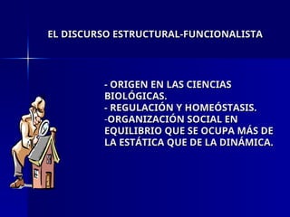 EL DISCURSO ESTRUCTURAL-FUNCIONALISTA
EL DISCURSO ESTRUCTURAL-FUNCIONALISTA
- ORIGEN EN LAS CIENCIAS
- ORIGEN EN LAS CIENCIAS
BIOLÓGICAS.
BIOLÓGICAS.
- REGULACIÓN Y HOMEÓSTASIS.
- REGULACIÓN Y HOMEÓSTASIS.
-ORGANIZACIÓN SOCIAL EN
ORGANIZACIÓN SOCIAL EN
EQUILIBRIO QUE SE OCUPA MÁS DE
EQUILIBRIO QUE SE OCUPA MÁS DE
LA ESTÁTICA QUE DE LA DINÁMICA.
LA ESTÁTICA QUE DE LA DINÁMICA.
 