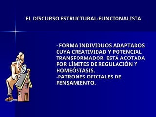 EL DISCURSO ESTRUCTURAL-FUNCIONALISTA
EL DISCURSO ESTRUCTURAL-FUNCIONALISTA
- FORMA INDIVIDUOS ADAPTADOS
- FORMA INDIVIDUOS ADAPTADOS
CUYA CREATIVIDAD Y POTENCIAL
CUYA CREATIVIDAD Y POTENCIAL
TRANSFORMADOR ESTÁ ACOTADA
TRANSFORMADOR ESTÁ ACOTADA
POR LÍMITES DE REGULACIÓN Y
POR LÍMITES DE REGULACIÓN Y
HOMEÓSTASIS.
HOMEÓSTASIS.
-PATRONES OFICIALES DE
PATRONES OFICIALES DE
PENSAMIENTO.
PENSAMIENTO.
 