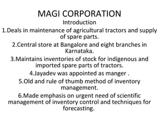 MAGI CORPORATION
Introduction
1.Deals in maintenance of agricultural tractors and supply
of spare parts.
2.Central store at Bangalore and eight branches in
Karnataka.
3.Maintains inventories of stock for indigenous and
imported spare parts of tractors.
4.Jayadev was appointed as manger .
5.Old and rule of thumb method of inventory
management.
6.Made emphasis on urgent need of scientific
management of inventory control and techniques for
forecasting.
 