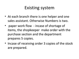 Existing system
• At each branch there is one helper and one
sales assistant. Otherwise Numbers is two.
• paper work flow - incase of shortage of
items, the shopkeeper make order with the
purchase section and the department
prepares 5 copies.
• Incase of receiving order 3 copies of the stock
are prepared.
 