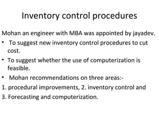 Inventory control procedures
Mohan an engineer with MBA was appointed by jayadev.
• To suggest new inventory control procedures to cut
cost.
• To suggest whether the use of computerization is
feasible.
• Mohan recommendations on three areas:-
1. procedural improvements, 2. inventory control and
3. Forecasting and computerization.
 