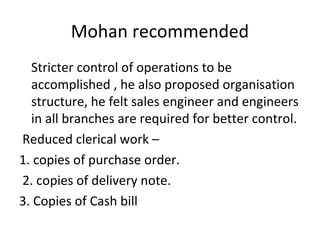 Mohan recommended
Stricter control of operations to be
accomplished , he also proposed organisation
structure, he felt sales engineer and engineers
in all branches are required for better control.
Reduced clerical work –
1. copies of purchase order.
2. copies of delivery note.
3. Copies of Cash bill
 