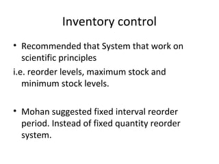 Inventory control
• Recommended that System that work on
scientific principles
i.e. reorder levels, maximum stock and
minimum stock levels.
• Mohan suggested fixed interval reorder
period. Instead of fixed quantity reorder
system.
 