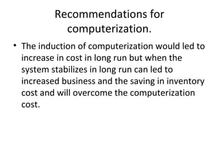 Recommendations for
computerization.
• The induction of computerization would led to
increase in cost in long run but when the
system stabilizes in long run can led to
increased business and the saving in inventory
cost and will overcome the computerization
cost.
 