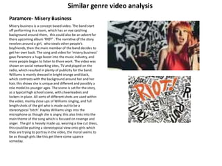 Similar genre video analysis Paramore- Misery Business  Misery business is a concept based video. The band start off performing in a room, which has an eye catching background around them,  this could also be an advert for there upcoming album ‘RIOT’ . The narrative of the story revolves around a girl,  who steals other people’s boyfriends, then the main member of the band decides to get her own back. The song and video for ‘misery business’ gave Paramore a huge boost into the music industry, and more people began to listen to there work. The video was shown on social networking sites, TV and played on the radio, which resulted in plenty of publicity for the band. Williams is mainly dressed in bright orange and black, which contrasts with the background around her and her hair, this shows she is unique and different and possibly a role model to younger ages. The scene is set for the story, as a typical high school scene, with cheerleaders and lockers in place. All sorts of different shots are used within the video, mainly close ups of Williams singing, and full length shots of the girl who is made out to be a stereotypical ‘bitch’. Hayley Williams sings into the microphone as though she is angry, this also links into the main theme of the song which is focused on revenge and anger.  The girl is heavily made up, wearing a low cut dress, this could be putting a stereotypical view onto girls which they are trying to portray in the video, the moral seems to be as though girls like this get there come upance someday.  