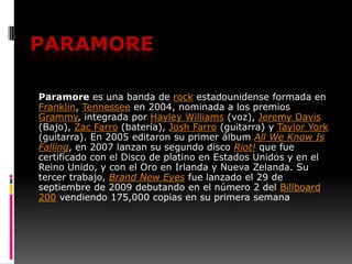Paramore Paramore es una banda de rock estadounidense formada en Franklin, Tennessee en 2004, nominada a los premios Grammy, integrada por Hayley Williams (voz), Jeremy Davis (Bajo), Zac Farro (batería), Josh Farro (guitarra) y Taylor York (guitarra). En 2005 editaron su primer álbum AllWeKnowIsFalling, en 2007 lanzan su segundo disco Riot! que fue certificado con el Disco de platino en Estados Unidos y en el Reino Unido, y con el Oro en Irlanda y Nueva Zelanda. Su tercer trabajo, Brand New Eyes fue lanzado el 29 de septiembre de 2009 debutando en el número 2 del Billboard 200 vendiendo 175,000 copias en su primera semana 