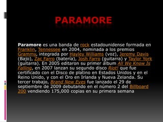 Paramore Paramore es una banda de rock estadounidense formada en Franklin, Tennessee en 2004, nominada a los premios Grammy, integrada por Hayley Williams (voz), Jeremy Davis (Bajo), Zac Farro (batería), Josh Farro (guitarra) y Taylor York (guitarra). En 2005 editaron su primer álbum AllWeKnowIsFalling, en 2007 lanzan su segundo disco Riot! que fue certificado con el Disco de platino en Estados Unidos y en el Reino Unido, y con el Oro en Irlanda y Nueva Zelanda. Su tercer trabajo, Brand New Eyes fue lanzado el 29 de septiembre de 2009 debutando en el número 2 del Billboard 200 vendiendo 175,000 copias en su primera semana 