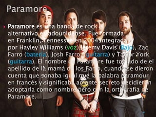  Paramore es una banda de rock
alternativo estadounidense. Fue formada
en Franklin, Tennessee en 2004,integrada
por Hayley Williams (voz),Jeremy Davis (Bajo), Zac
Farro (batería), Josh Farro, (guitarra) y Taylor York
(guitarra). El nombre de Paramore fue tomado de el
apellido de la mamá de los Farro, cuando se dieron
cuenta que sonaba igual que la palabra paramour
en francés y significaba amante secreto decidieron
adoptarla como nombre pero con la ortografía de
Paramore.
 