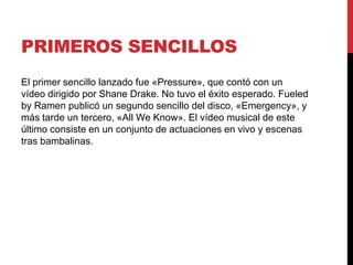 PRIMEROS SENCILLOS
El primer sencillo lanzado fue «Pressure», que contó con un
vídeo dirigido por Shane Drake. No tuvo el éxito esperado. Fueled
by Ramen publicó un segundo sencillo del disco, «Emergency», y
más tarde un tercero, «All We Know». El vídeo musical de este
último consiste en un conjunto de actuaciones en vivo y escenas
tras bambalinas.
 