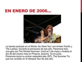 EN ENERO DE 2006...
La banda participó en el Winter Go West Tour con Amber Pacific y
The Lashes. Durante la primavera de ese año, Paramore hizo
una gira con The Rocket Summer. Inició el 3 de mayo y finalizó el
día 30 del mismo mes en Phoenix, Arizona. Ya en junio,
Paramore lanzó su primer extended play (EP), The Summer Tic,
que fue vendido en el Warped Tour de ese año.
 