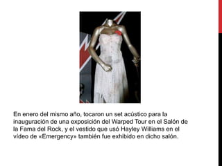 En enero del mismo año, tocaron un set acústico para la
inauguración de una exposición del Warped Tour en el Salón de
la Fama del Rock, y el vestido que usó Hayley Williams en el
vídeo de «Emergency» también fue exhibido en dicho salón.
 