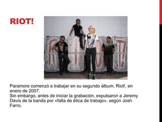 RIOT!
Paramore comenzó a trabajar en su segundo álbum, Riot!, en
enero de 2007.
Sin embargo, antes de iniciar la grabación, expulsaron a Jeremy
Davis de la banda por «falta de ética de trabajo», según Josh
Farro.
 