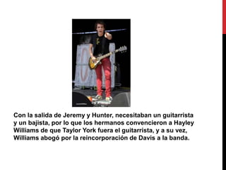 Con la salida de Jeremy y Hunter, necesitaban un guitarrista
y un bajista, por lo que los hermanos convencieron a Hayley
Williams de que Taylor York fuera el guitarrista, y a su vez,
Williams abogó por la reincorporación de Davis a la banda.
 