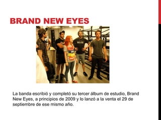 BRAND NEW EYES
La banda escribió y completó su tercer álbum de estudio, Brand
New Eyes, a principios de 2009 y lo lanzó a la venta el 29 de
septiembre de ese mismo año.
 
