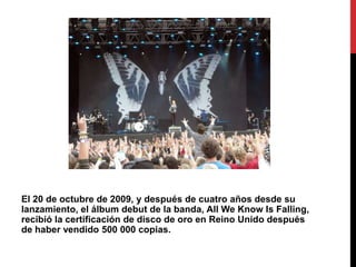 El 20 de octubre de 2009, y después de cuatro años desde su
lanzamiento, el álbum debut de la banda, All We Know Is Falling,
recibió la certificación de disco de oro en Reino Unido después
de haber vendido 500 000 copias.
 
