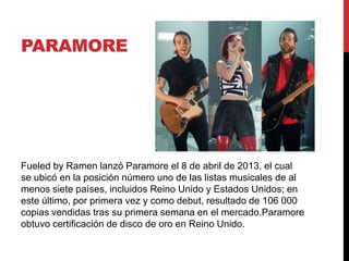 PARAMORE
Fueled by Ramen lanzó Paramore el 8 de abril de 2013, el cual
se ubicó en la posición número uno de las listas musicales de al
menos siete países, incluidos Reino Unido y Estados Unidos; en
este último, por primera vez y como debut, resultado de 106 000
copias vendidas tras su primera semana en el mercado.Paramore
obtuvo certificación de disco de oro en Reino Unido.
 
