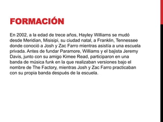 FORMACIÓN
En 2002, a la edad de trece años, Hayley Williams se mudó
desde Meridian, Misisipi, su ciudad natal, a Franklin, Tennessee
donde conoció a Josh y Zac Farro mientras asistía a una escuela
privada. Antes de fundar Paramore, Williams y el bajista Jeremy
Davis, junto con su amigo Kimee Read, participaron en una
banda de música funk en la que realizaban versiones bajo el
nombre de The Factory, mientras Josh y Zac Farro practicaban
con su propia banda después de la escuela.
 
